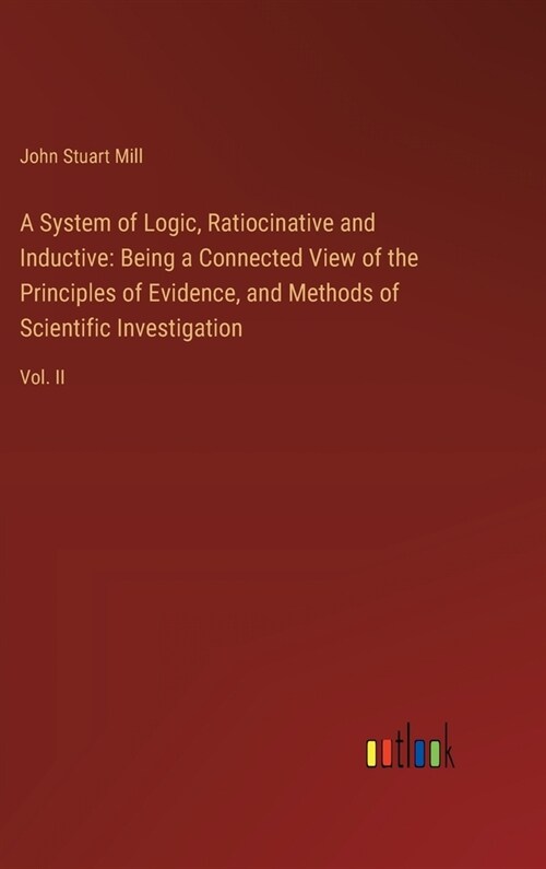 A System of Logic, Ratiocinative and Inductive: Being a Connected View of the Principles of Evidence, and Methods of Scientific Investigation: Vol. II (Hardcover)