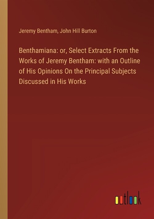 Benthamiana: or, Select Extracts From the Works of Jeremy Bentham: with an Outline of His Opinions On the Principal Subjects Discus (Paperback)