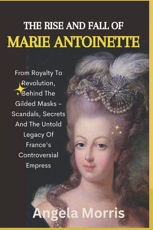 The Rise and Fall of Marie Antoinette: From Royalty To Revolution, Behind The Gilded Masks - Scandals, Secrets And The Untold Legacy Of Frances Contr (Paperback)