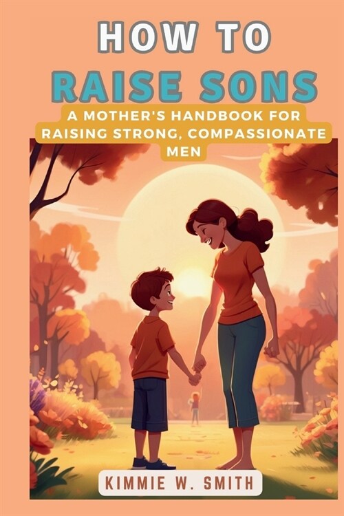 How to Raise Sons: A Mothers Handbook for Raising Strong, Compassionate Men: A Comprehensive Guide to Understanding and Nurturing Boys (Paperback)