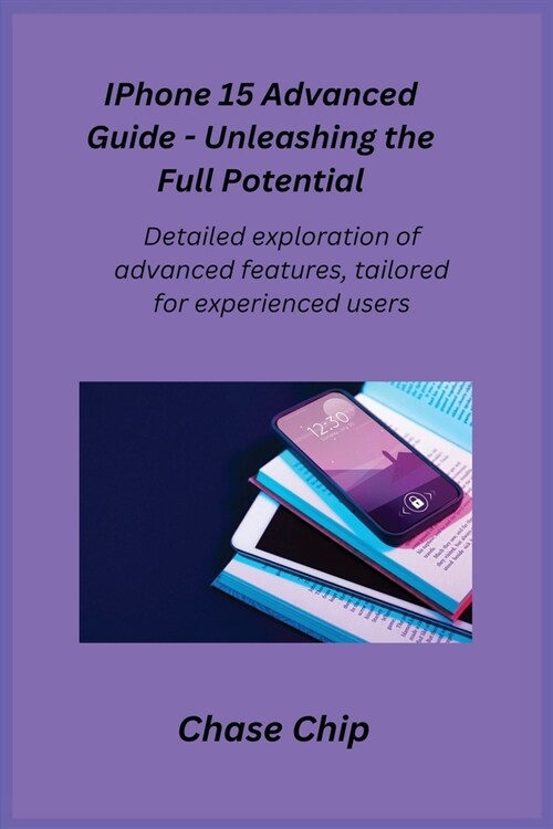 iPhone 15 Advanced Guide - Unleashing the Full Potential: Detailed exploration of advanced features, tailored for experienced users. (Paperback)