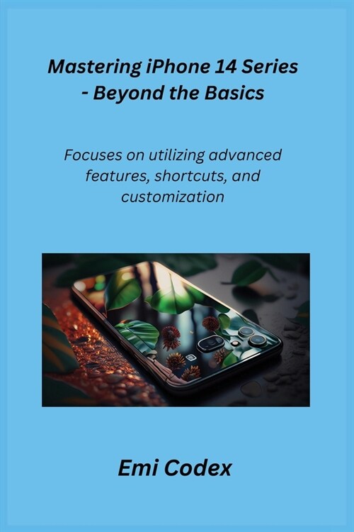 Mastering iPhone 14 Series - Beyond the Basics: Focuses on utilizing advanced features, shortcuts, and customization (Paperback)