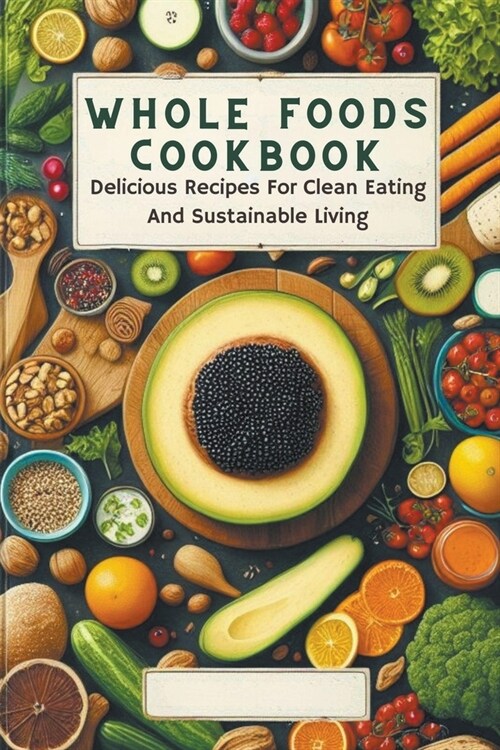 Whole Foods Cookbook: Delicious Recipes For Clean Eating And Sustainable Living (Paperback)