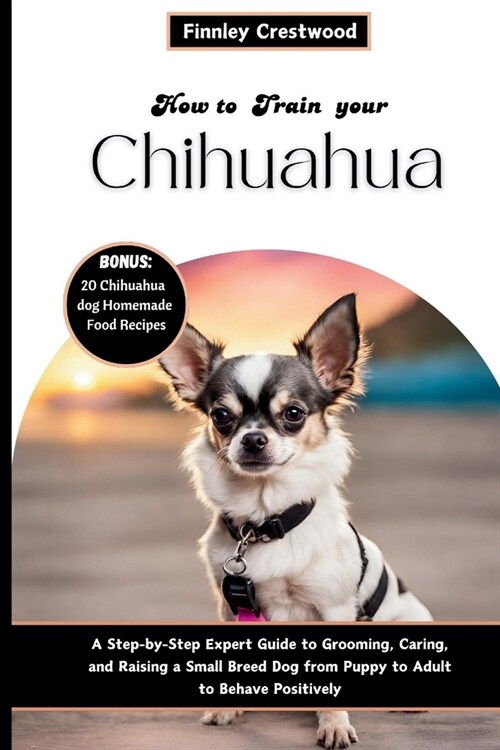 How to Train Your Chihuahua: Step-by-Step Expert Guide to Grooming, Caring, and Raising a Small Breed Dog from Puppy to Adult to Behave Positively (Paperback)