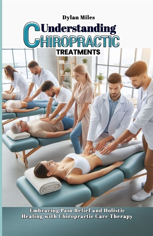 Understanding Chiropractic Treatments: Embracing Pain Relief and Holistic Healing with Chiropractic Care Therapy (Paperback)