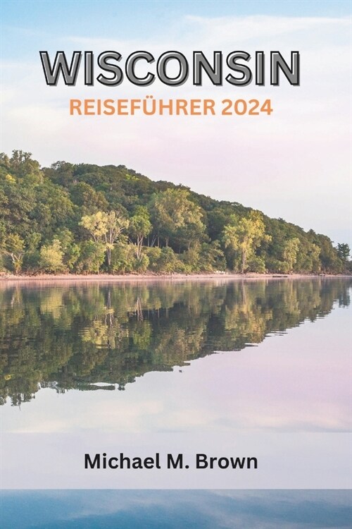 Wisconsin Reisef?rer 2024: Eine reichhaltige kulturelle Reise durch Outdoor-Abenteuer, kulinarische K?tlichkeiten, ikonische Sehensw?digkeiten (Paperback)