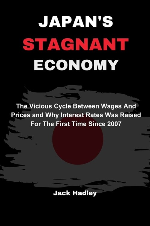 Japans Stagnant Economy: The Vicious Cycle Between Wages And Prices and Why Interest Rates Was Raised For The First Time Since 2007 (Paperback)