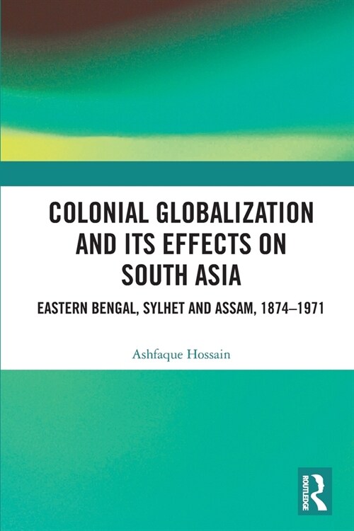 Colonial Globalization and its Effects on South Asia : Eastern Bengal, Sylhet, and Assam, 1874–1971 (Paperback)