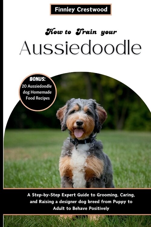 How to Train Your Aussiedoodle: Step-by-Step Expert Guide to Grooming, Caring, and Raising a designer dog breed from Puppy to Adult to Behave Positive (Paperback)