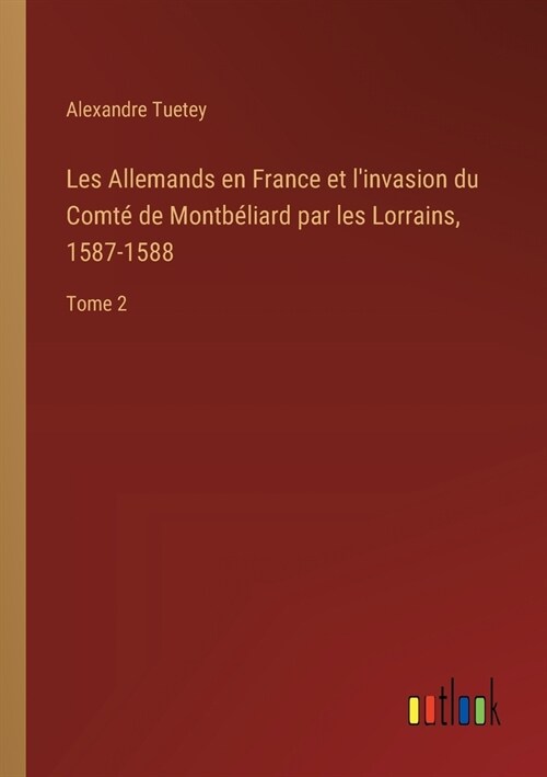 Les Allemands en France et linvasion du Comt?de Montb?iard par les Lorrains, 1587-1588: Tome 2 (Paperback)