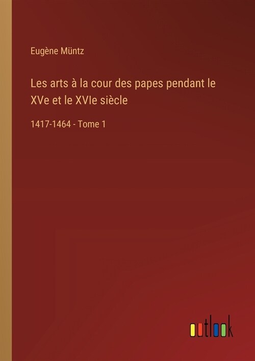 Les arts ?la cour des papes pendant le XVe et le XVIe si?le: 1417-1464 - Tome 1 (Paperback)