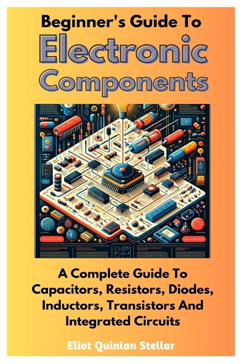 Beginners Guide To Electronic Components: A Complete Guide To Capacitors, Resistors, Diodes, Inductors, Transistors And Integrated Circuits (Paperback)