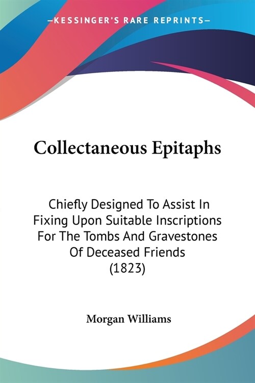 Collectaneous Epitaphs: Chiefly Designed To Assist In Fixing Upon Suitable Inscriptions For The Tombs And Gravestones Of Deceased Friends (182 (Paperback)