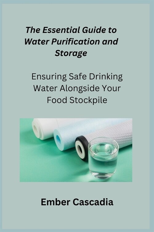 The Essential Guide to Water Purification and Storage: Ensuring Safe Drinking Water Alongside Your Food Stockpile (Paperback)