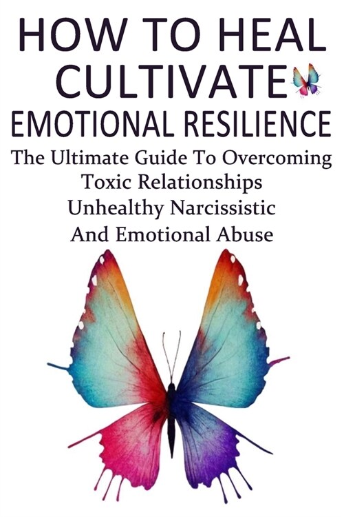 How To Heal, Cultivate Emotional Resilience: The Ultimate Guide To Overcoming Toxic Relationships, Unhealthy Narcissistic And Emotional Abuse (Paperback)