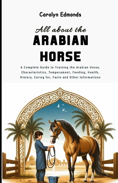 All About the Arabian Horse: A Complete Guide to Training the Arabian Horse, Characteristics, Temperament, Feeding, Health, History, Caring for, Fa (Paperback)