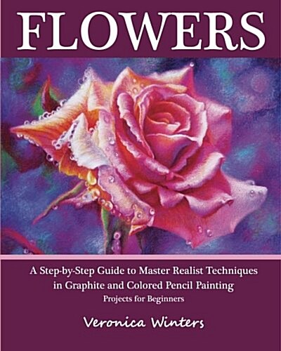 Flowers: A Step-By-Step Guide to Master Realist Techniques in Graphite and Colored Pencil Painting: Drawing Projects for Beginn (Paperback)