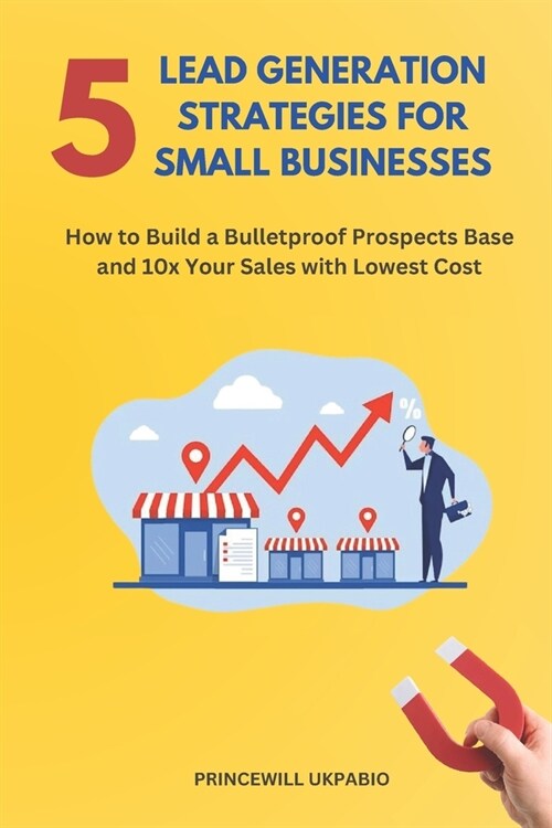 5 Lead Generation Strategies For Small Businesses: How to Build a Bulletproof Prospects Base and 10x Your Sales with Lowest Cost (Paperback)