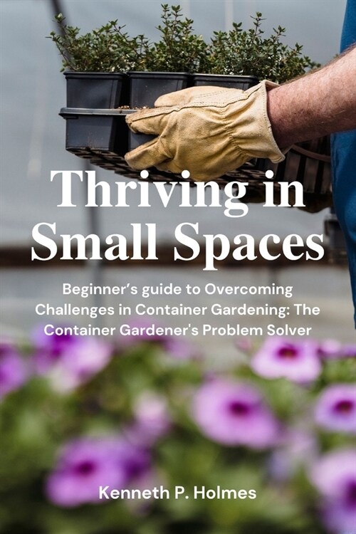 Thriving in Tight Spaces: Beginners guide to Overcoming Challenges in Container Gardening: The Container Gardeners Problem Solver (Paperback)