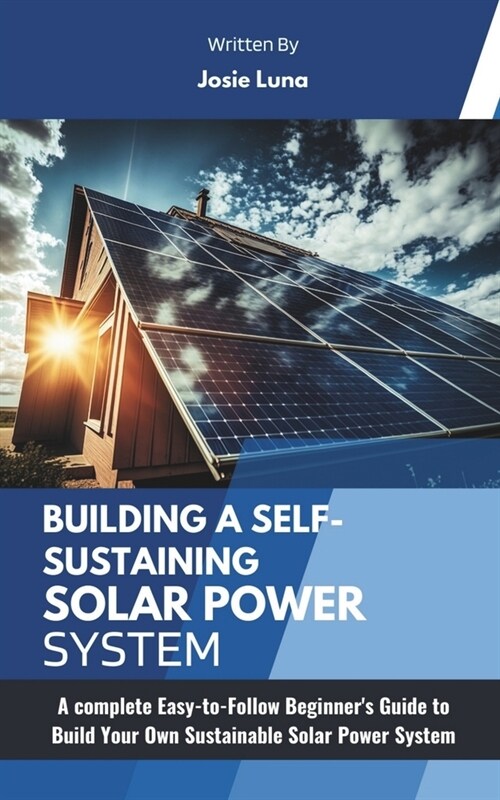 Building a Self-Sustaining Solar Power System: A complete Easy-to-Follow Beginners Guide to Build Your Own Sustainable Solar Power System (Paperback)