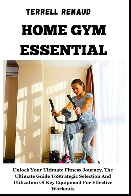 Home Gym Essential: Unlock Your Ultimate Fitness Journey, The Ultimate Guide To Strategic Selection And Utilization Of Key Equipment For E (Paperback)