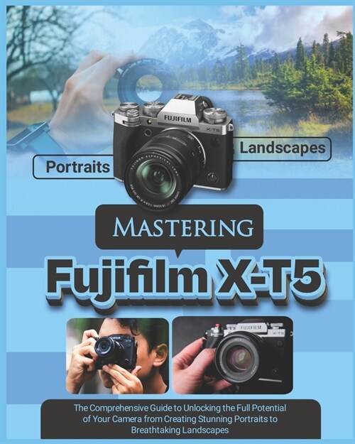 Mastering Fujifilm X-T5: The Comprehensive Guide to Unlocking the Full Potential of your Camera from Creating Stunning Portraits to Breathtakin (Paperback)