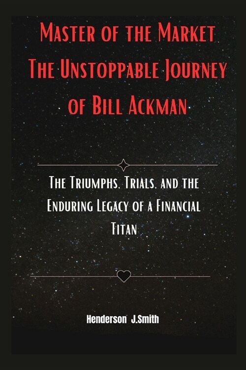 Master of the Market The Unstoppable Journey of Bill Ackman: The Triumphs, Trials, and the Enduring Legacy of a Financial Titan (Paperback)