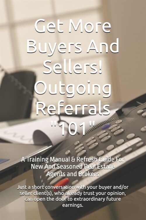 Get More Buyers And Sellers! Outgoing Referrals 101: A Training Manual & Refresh Guide For New And Seasoned Real Estate Agents And Brokers (Paperback)