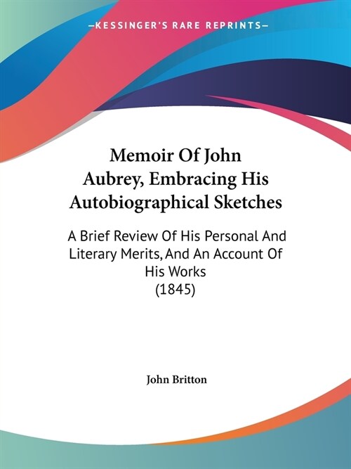 Memoir Of John Aubrey, Embracing His Autobiographical Sketches: A Brief Review Of His Personal And Literary Merits, And An Account Of His Works (1845) (Paperback)