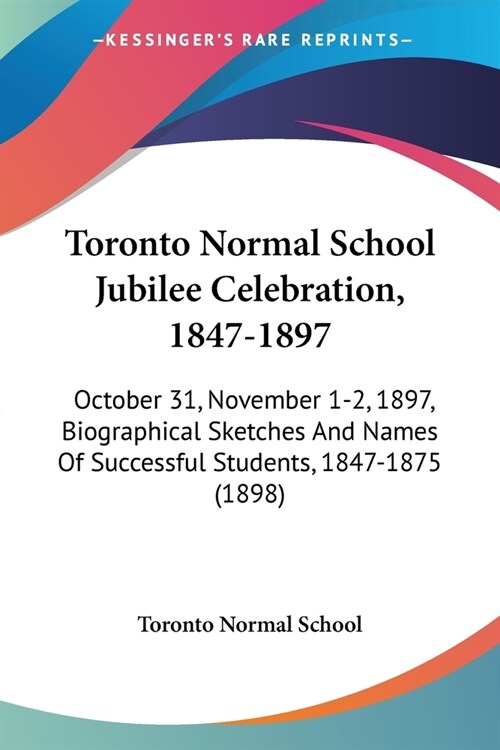 Toronto Normal School Jubilee Celebration, 1847-1897: October 31, November 1-2, 1897, Biographical Sketches And Names Of Successful Students, 1847-187 (Paperback)