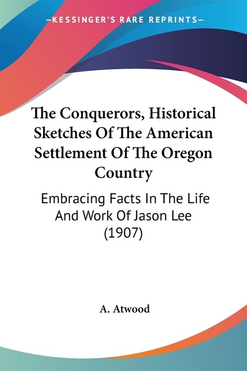 The Conquerors, Historical Sketches Of The American Settlement Of The Oregon Country: Embracing Facts In The Life And Work Of Jason Lee (1907) (Paperback)