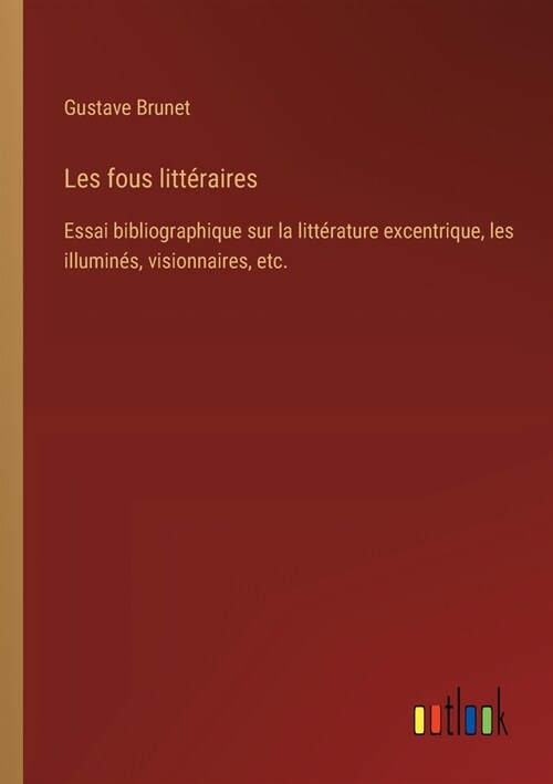 Les fous litt?aires: Essai bibliographique sur la litt?ature excentrique, les illumin?, visionnaires, etc. (Paperback)