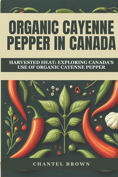 Organic Cayenne Pepper in Canada: Harvested Heat: Exploring Canadas Use of Organic Cayenne Pepper (Paperback)