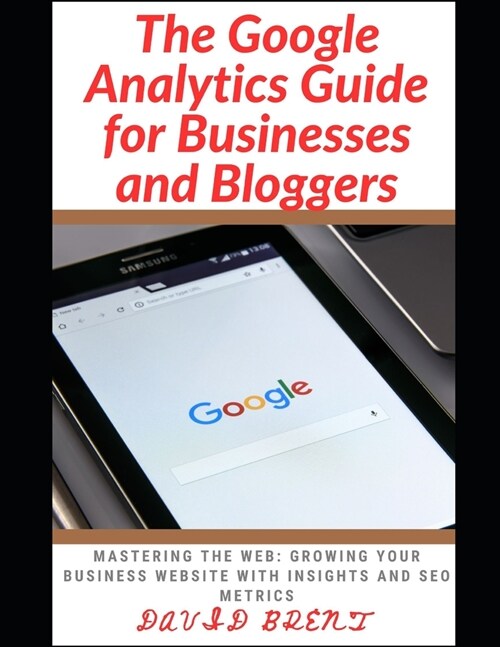 The Google Analytics Guide for Businesses and Bloggers: Mastering the Web: Growing Your Business Website with Insights and SEO Metrics (Paperback)