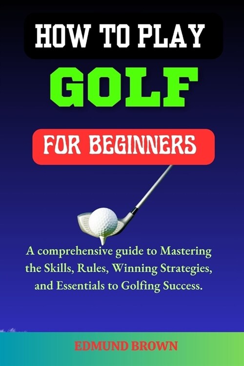 How to Play Golf for Beginners: A Comprehensive Guide to Mastering the Skills, Rules, Winning Strategies and Essentials to Golfing Success. (Paperback)