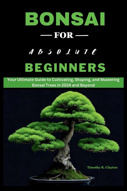 Bonsai for Absolute Beginners: Your Ultimate Guide to Cultivating, Shaping, and Mastering Bonsai Trees in 2024 and Beyond (Paperback)