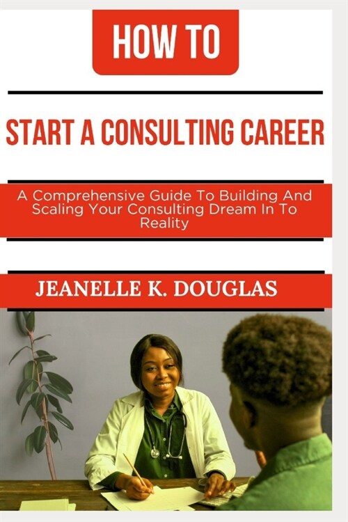 How to Start a Consulting Career: A Comprehensive Guide to Building And Scaling Your Consulting Dream Into Reality (Paperback)