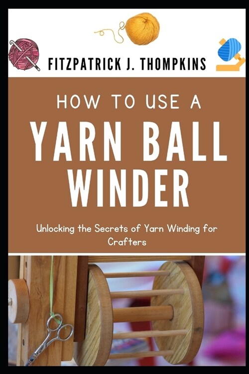 How to Use a Yarn Ball Winder: Unlocking the Secrets of Yarn Winding for Crafters (Paperback)