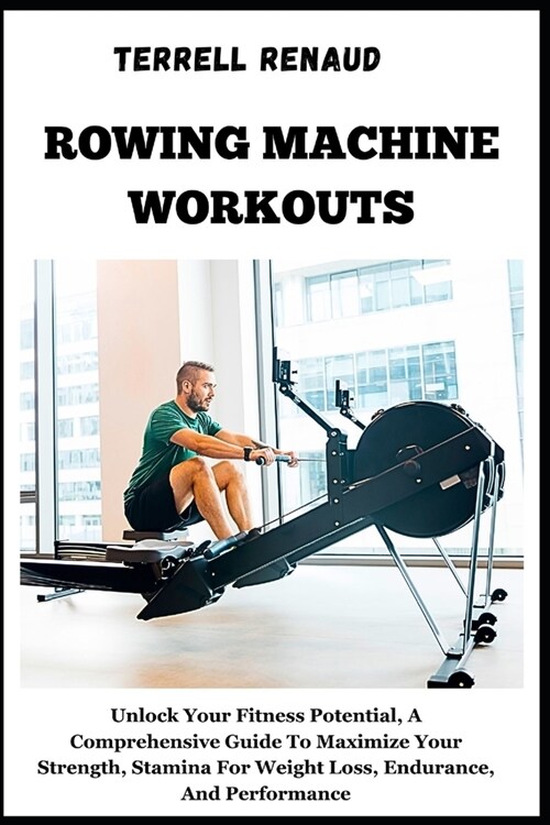 Rowing Machine Workouts: Unlock Your Fitness Potential, A Comprehensive Guide To Maximize Your Strength, Stamina For Weight Loss, Endurance, An (Paperback)