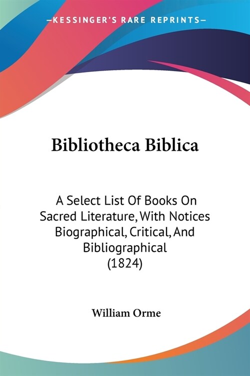 Bibliotheca Biblica: A Select List Of Books On Sacred Literature, With Notices Biographical, Critical, And Bibliographical (1824) (Paperback)