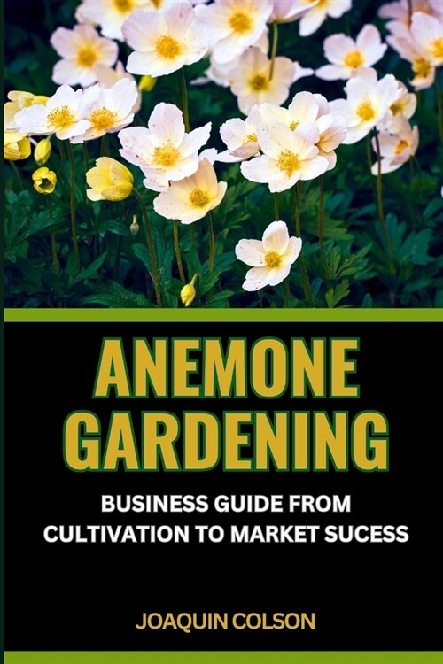 Anemone Gardening: BUSINESS GUIDE FROM CULTIVATION TO MARKET SUCCESS: Cultivating, Unveiling And Mastering The Anemone Kingdom For Harves (Paperback)