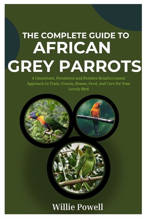 The Complete Guide To African Grey Parrots: A Consistent, Persistent and Positive Reinforcement Approach to Train, Groom, House, Feed and Care for You (Paperback)