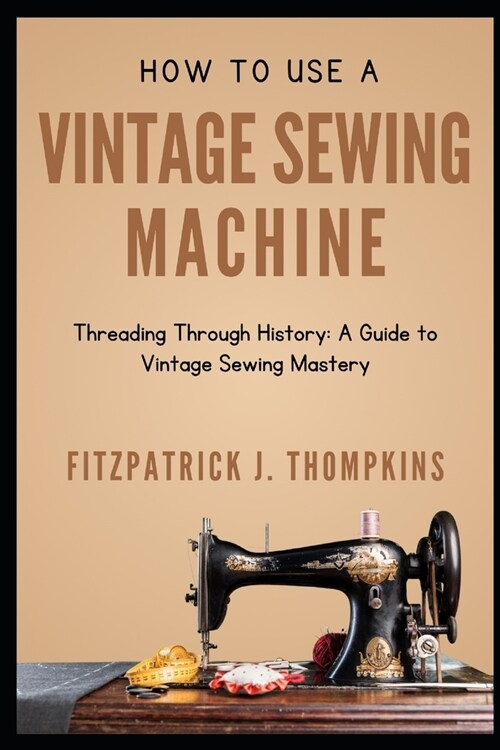 How to Use Vintage Sewing Machine: Threading Through History: A Guide to Vintage Sewing Mastery (Paperback)