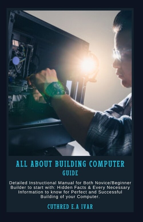 All about Building Computer Guide: Detailed Instructional Manual for Both Novice/Beginner Builder to start with: Hidden Facts & Every Necessary Inform (Paperback)