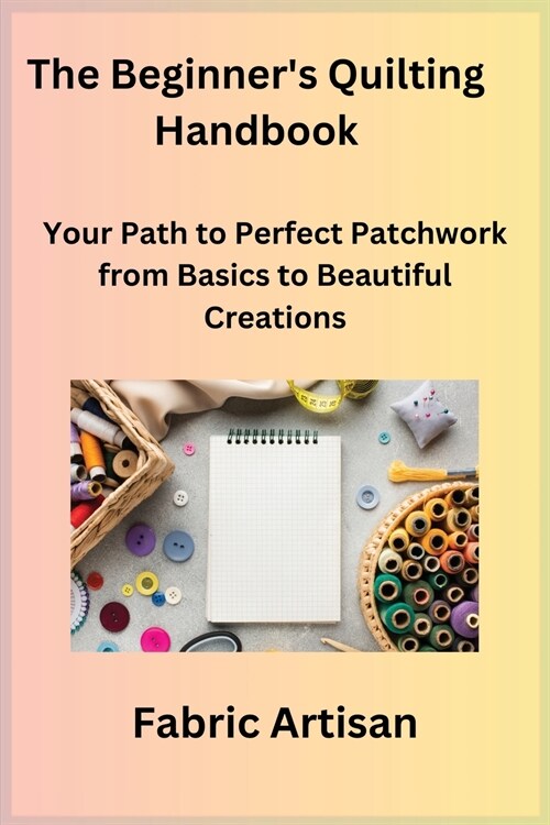 The Beginners Quilting Handbook: Your Path to Perfect Patchwork from Basics to Beautiful Creations (Paperback)