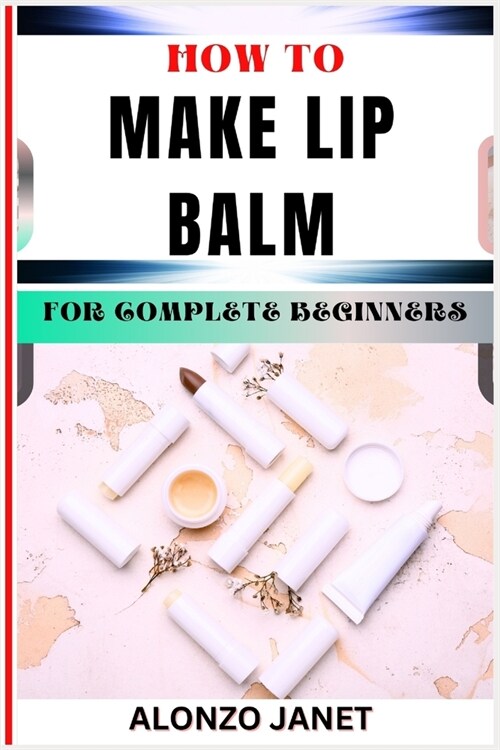 How to Make Lip Balm for Complete Beginners: Procedural Guide On Lip Balm Making, Essential Tools, Techniques, Benefits And Everything Needed To Know. (Paperback)