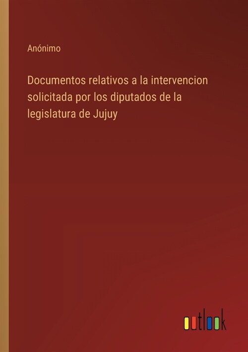 Documentos relativos a la intervencion solicitada por los diputados de la legislatura de Jujuy (Paperback)