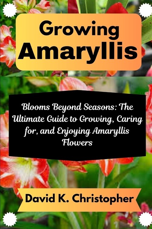 Growing Amaryllis: Blooms Beyond Seasons: The Ultimate Guide to Growing, Caring for, and Enjoying Amaryllis Flowers (Paperback)