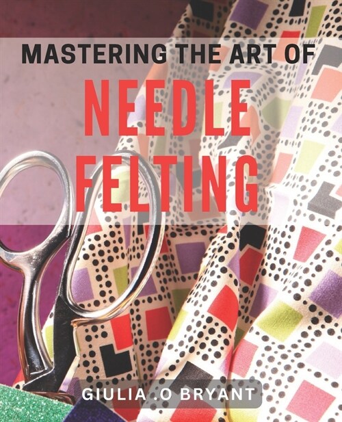 Mastering the Art of Needle Felting: Transforming Wool into Delightful Creations (Paperback)