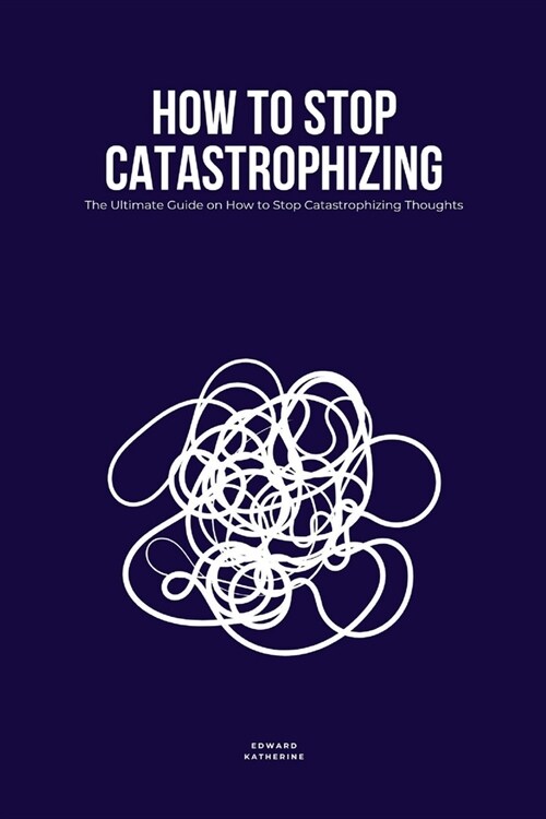How to Stop Catastrophizing: The Ultimate Guide on How to Stop Catastrophizing Thoughts (Paperback)